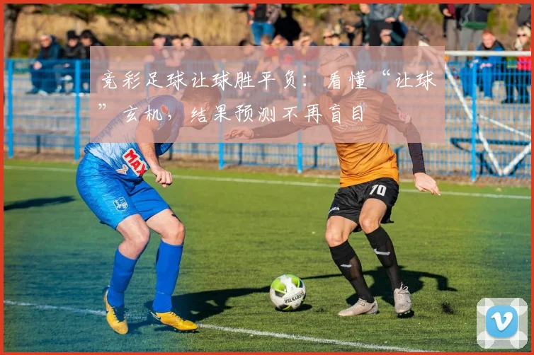 竞彩足球让球胜平负：看懂“让球”玄机，结果预测不再盲目