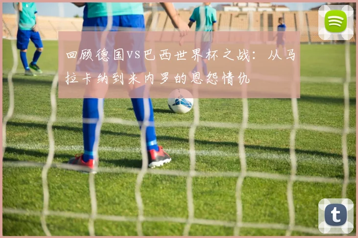 回顾德国vs巴西世界杯之战：从马拉卡纳到米内罗的恩怨情仇