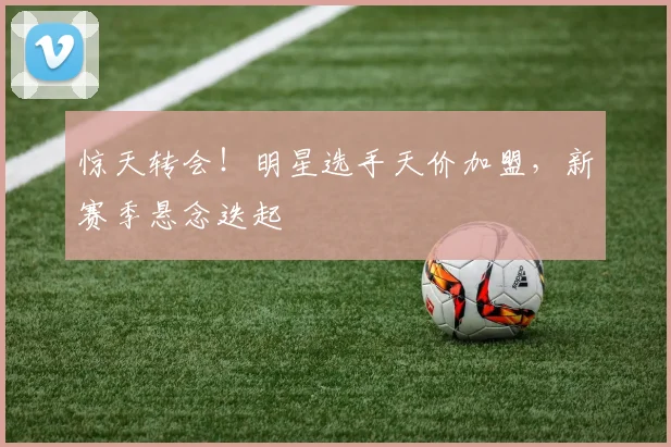 惊天转会！明星选手天价加盟，新赛季悬念迭起