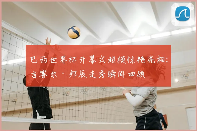 巴西世界杯开幕式超模惊艳亮相:吉赛尔·邦辰走秀瞬间回顾