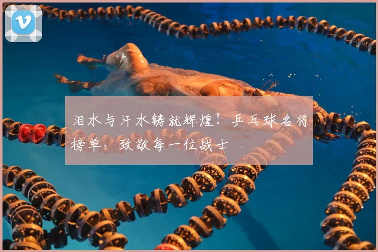 泪水与汗水铸就辉煌！乒乓球名将榜单，致敬每一位战士